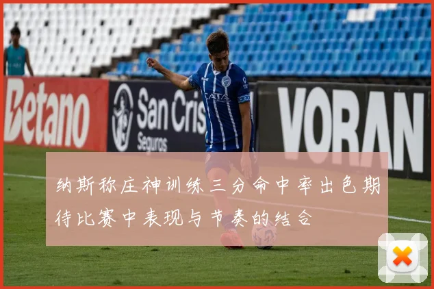 纳斯称庄神训练三分命中率出色期待比赛中表现与节奏的结合