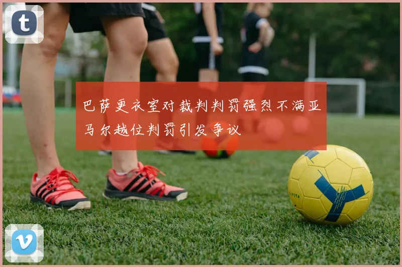 巴萨更衣室对裁判判罚强烈不满亚马尔越位判罚引发争议