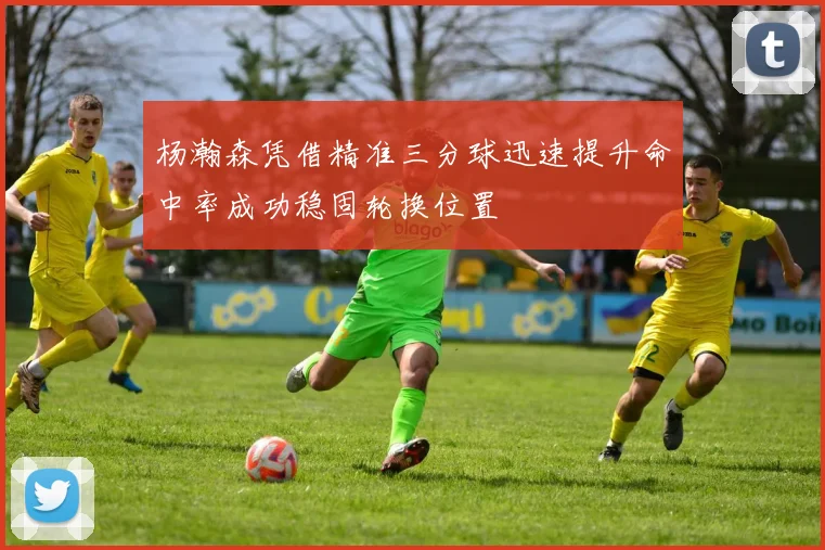 杨瀚森凭借精准三分球迅速提升命中率成功稳固轮换位置