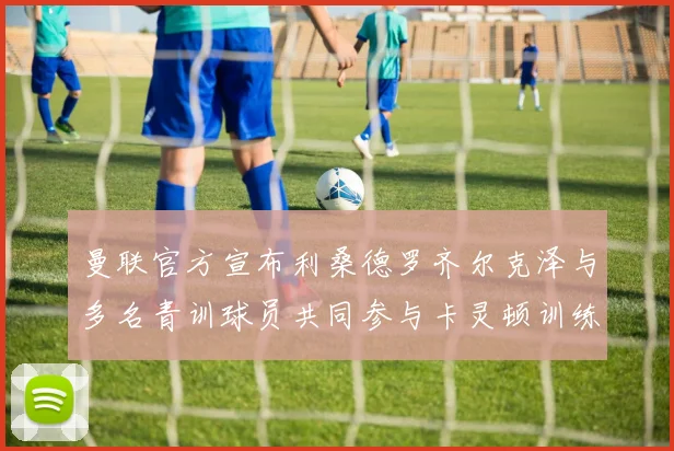 曼联官方宣布利桑德罗齐尔克泽与多名青训球员共同参与卡灵顿训练
