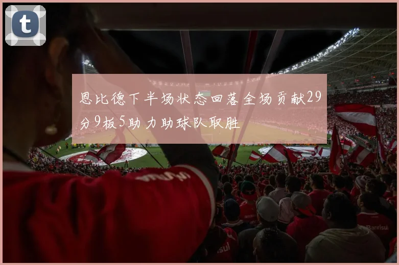 恩比德下半场状态回落全场贡献29分9板5助力助球队取胜