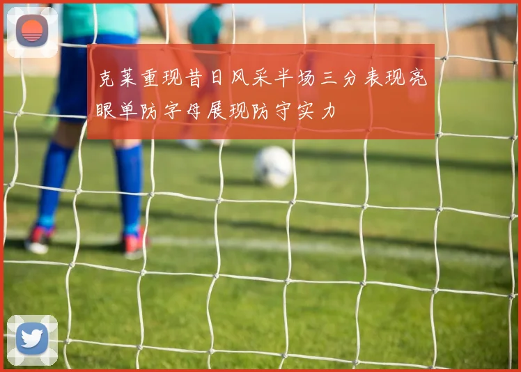 克莱重现昔日风采半场三分表现亮眼单防字母展现防守实力