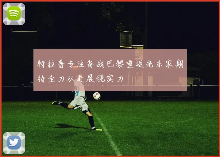 特拉普专注备战巴黎重返老东家期待全力以赴展现实力