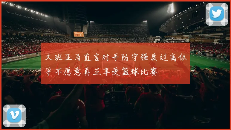 文班亚马直言对手防守强度过高似乎不愿意真正享受篮球比赛