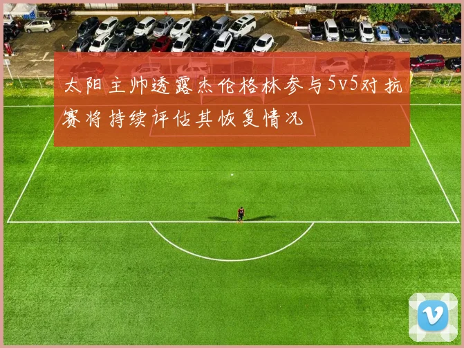 太阳主帅透露杰伦格林参与5v5对抗赛将持续评估其恢复情况