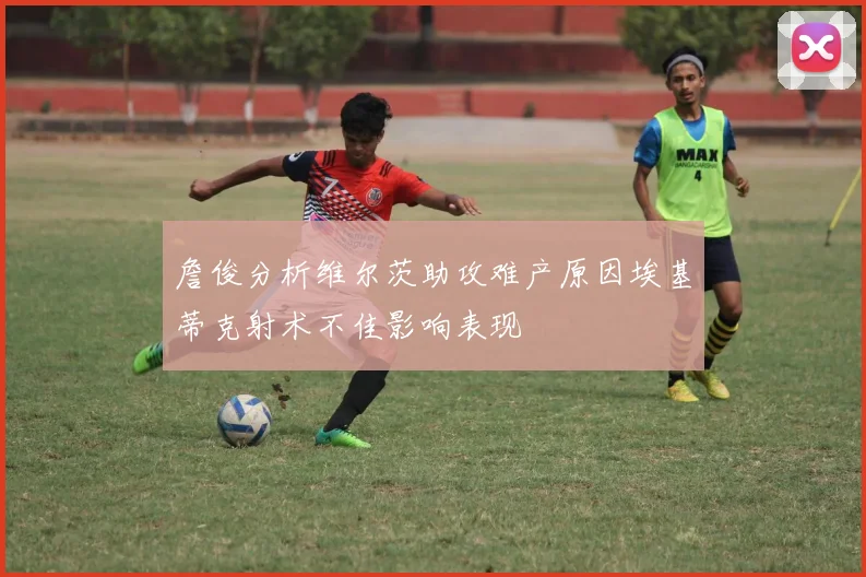 詹俊分析维尔茨助攻难产原因埃基蒂克射术不佳影响表现