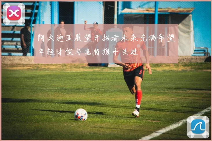 阿夫迪亚展望开拓者未来充满希望年轻才俊与老将携手共进