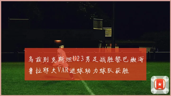 乌兹别克斯坦U23男足战胜黎巴嫩海鲁拉耶夫VAR进球助力球队获胜