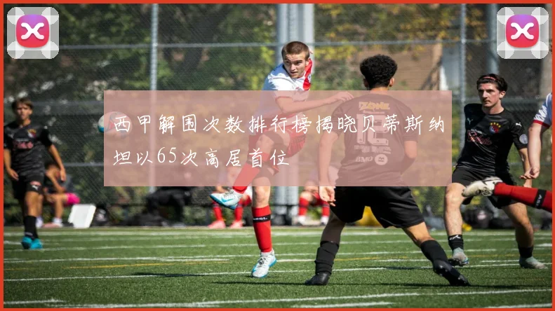 西甲解围次数排行榜揭晓贝蒂斯纳坦以65次高居首位
