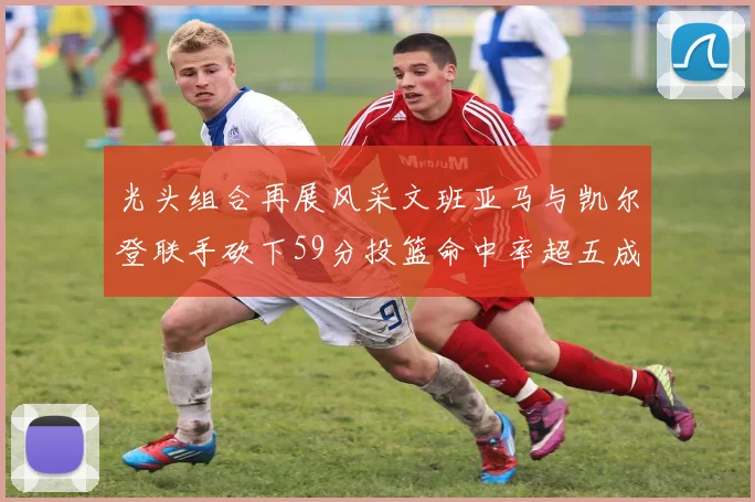 光头组合再展风采文班亚马与凯尔登联手砍下59分投篮命中率超五成