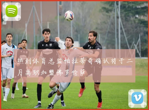 热刺体育总监帕拉蒂奇确认将于二月离职加盟佛罗伦萨