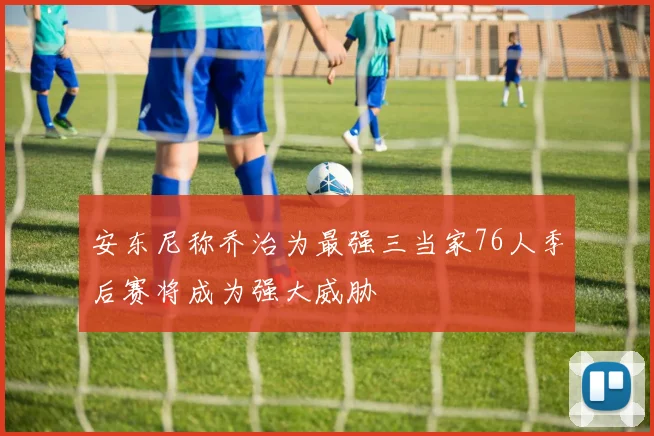 安东尼称乔治为最强三当家76人季后赛将成为强大威胁