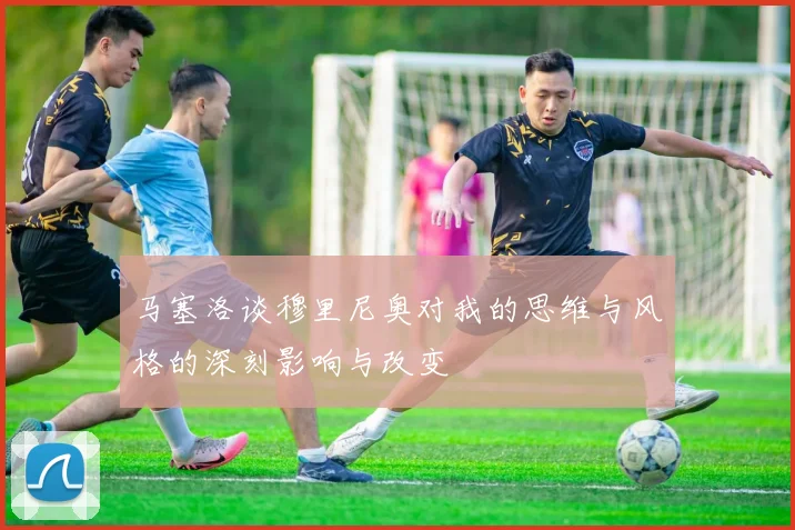 马塞洛谈穆里尼奥对我的思维与风格的深刻影响与改变