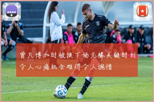 曾凡博加时被换下场无缘关键时刻令人心痛机会难得令人惋惜