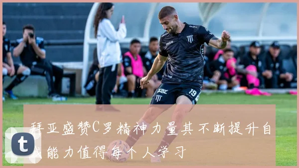 拜亚盛赞C罗精神力量其不断提升自我能力值得每个人学习