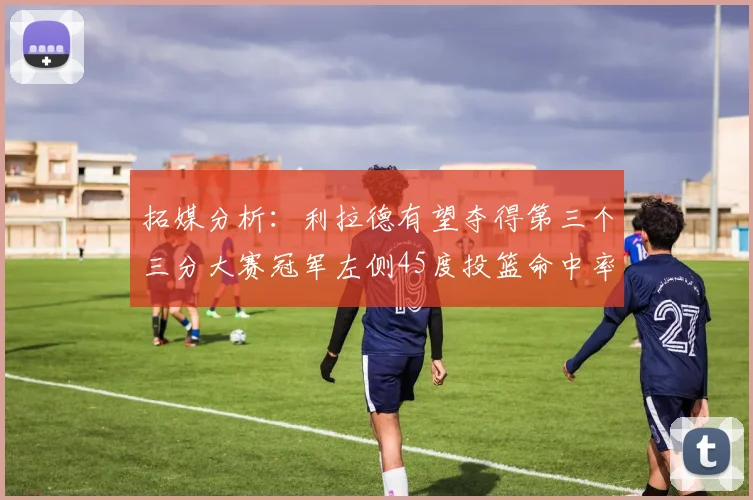 拓媒分析：利拉德有望夺得第三个三分大赛冠军左侧45度投篮命中率惊人