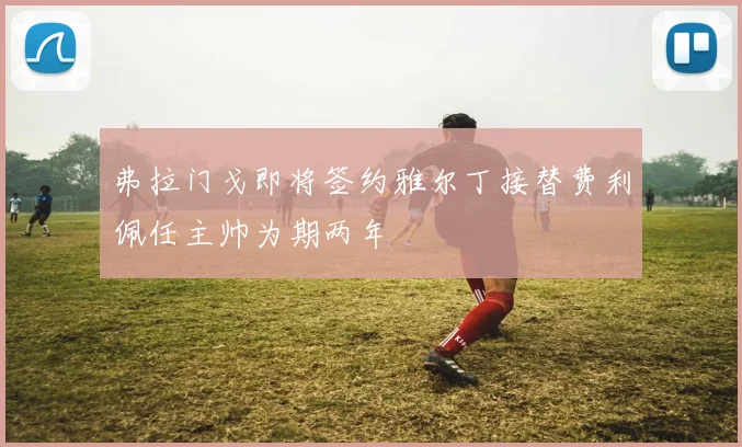 弗拉门戈即将签约雅尔丁接替费利佩任主帅为期两年