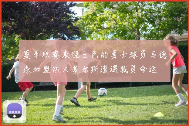 夏季联赛表现出色的勇士球员马德森加盟热火基尔斯遭遇裁员命运