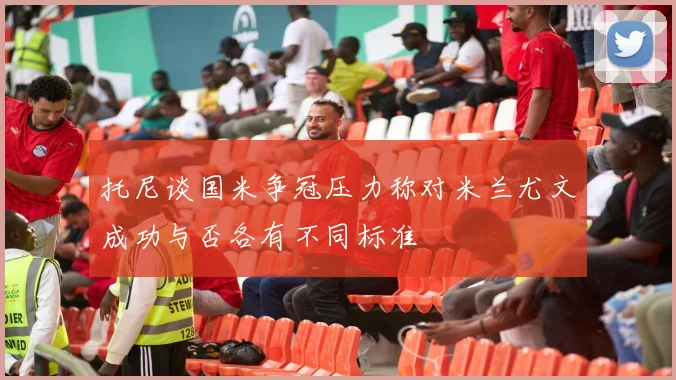 托尼谈国米争冠压力称对米兰尤文成功与否各有不同标准