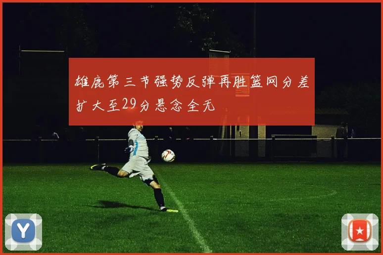 雄鹿第三节强势反弹再胜篮网分差扩大至29分悬念全无