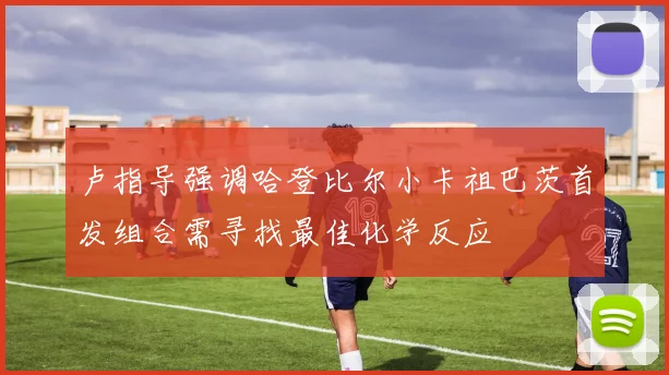 卢指导强调哈登比尔小卡祖巴茨首发组合需寻找最佳化学反应