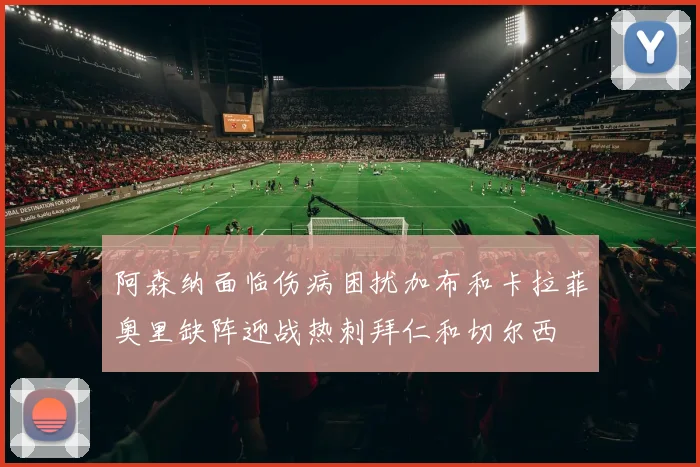 阿森纳面临伤病困扰加布和卡拉菲奥里缺阵迎战热刺拜仁和切尔西