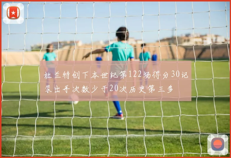 杜兰特创下本世纪第122场得分30记录出手次数少于20次历史第三多