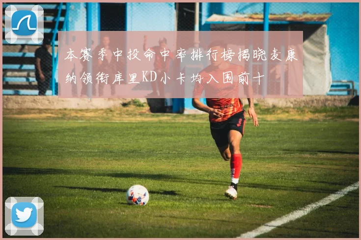 本赛季中投命中率排行榜揭晓麦康纳领衔库里KD小卡均入围前十