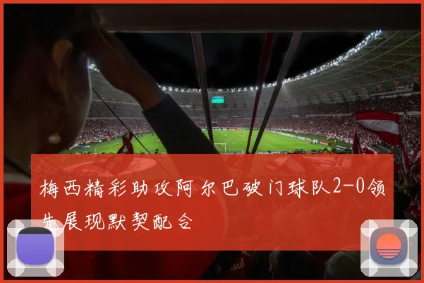 梅西精彩助攻阿尔巴破门球队2-0领先展现默契配合