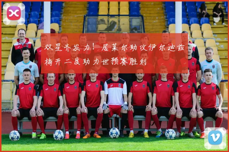 双星齐发力！居莱尔助攻伊尔迪兹梅开二度助力世预赛胜利
